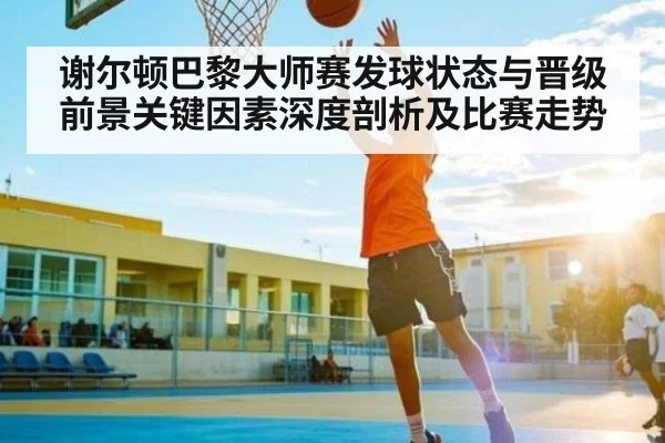 谢尔顿巴黎大师赛发球状态与晋级前景关键因素深度剖析及比赛走势